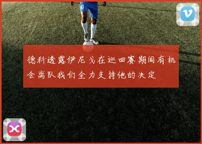 德科透露伊尼戈在巡回赛期间有机会离队我们全力支持他的决定