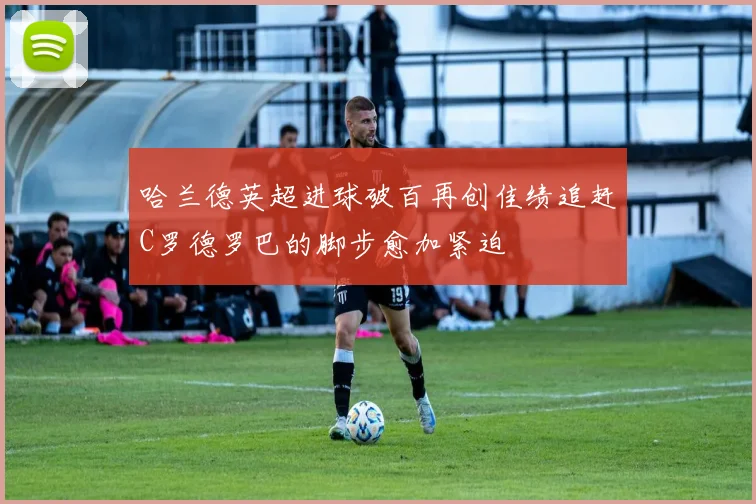 哈兰德英超进球破百再创佳绩追赶C罗德罗巴的脚步愈加紧迫