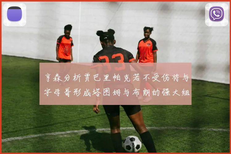 亨森分析贾巴里帕克若不受伤将与字母哥形成塔图姆与布朗的强大组合