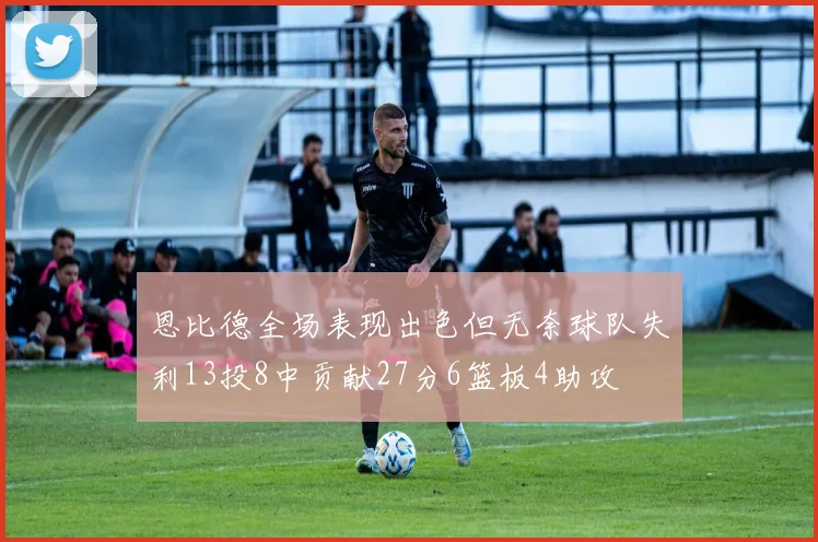恩比德全场表现出色但无奈球队失利13投8中贡献27分6篮板4助攻