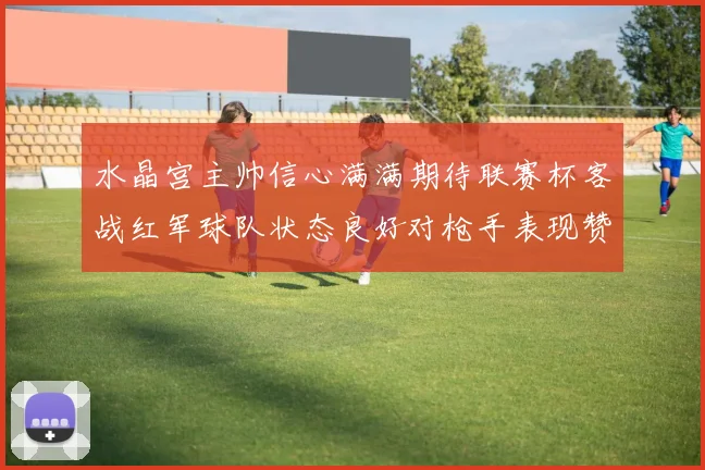 水晶宫主帅信心满满期待联赛杯客战红军球队状态良好对枪手表现赞赏