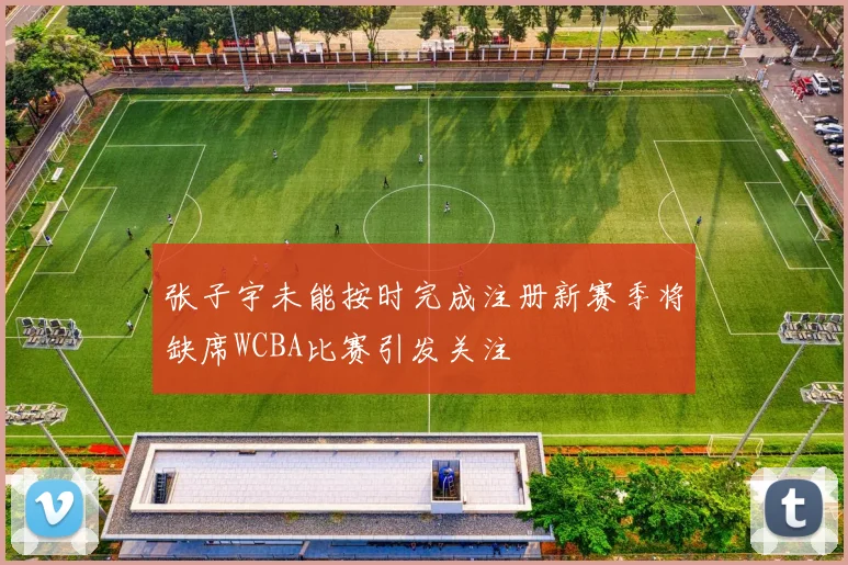 张子宇未能按时完成注册新赛季将缺席WCBA比赛引发关注