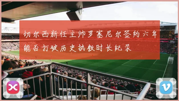 切尔西新任主帅罗塞尼尔签约六年能否打破历史执教时长纪录