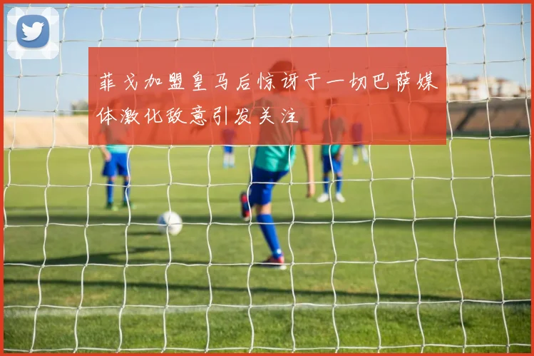菲戈加盟皇马后惊讶于一切巴萨媒体激化敌意引发关注