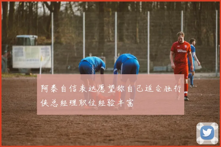 阿泰自信表达愿望称自己适合独行侠总经理职位经验丰富