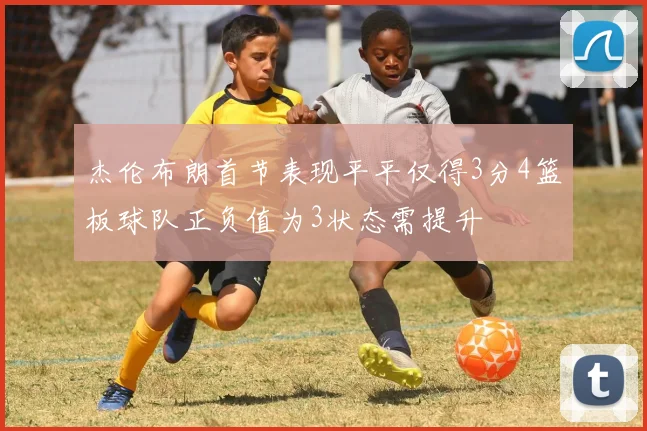 杰伦布朗首节表现平平仅得3分4篮板球队正负值为3状态需提升
