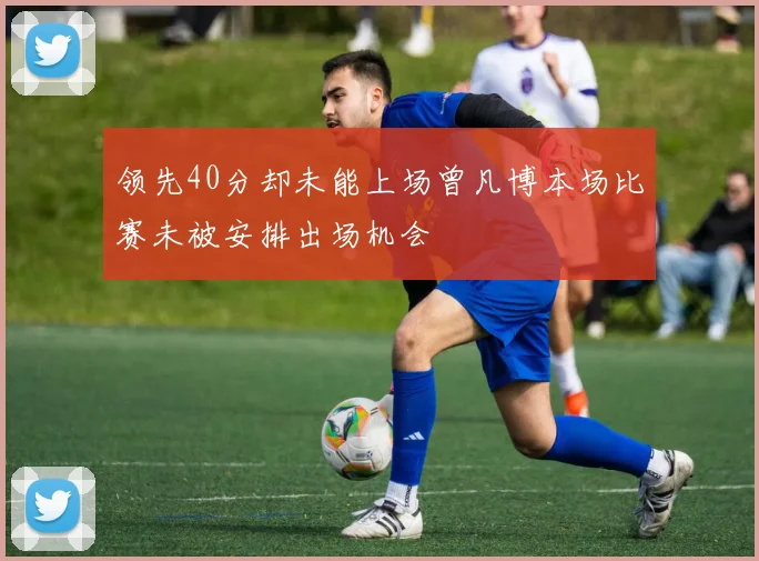 领先40分却未能上场曾凡博本场比赛未被安排出场机会
