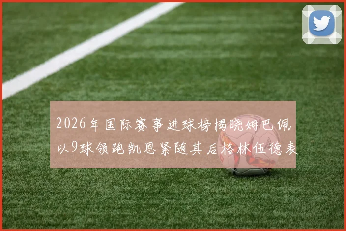 2026年国际赛事进球榜揭晓姆巴佩以9球领跑凯恩紧随其后格林伍德表现出色