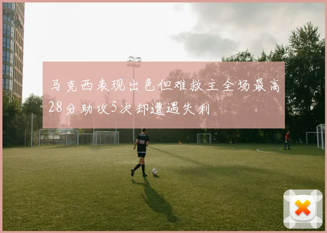 马克西表现出色但难救主全场最高28分助攻5次却遭遇失利