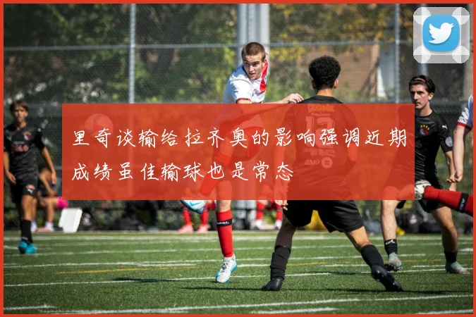 里奇谈输给拉齐奥的影响强调近期成绩虽佳输球也是常态