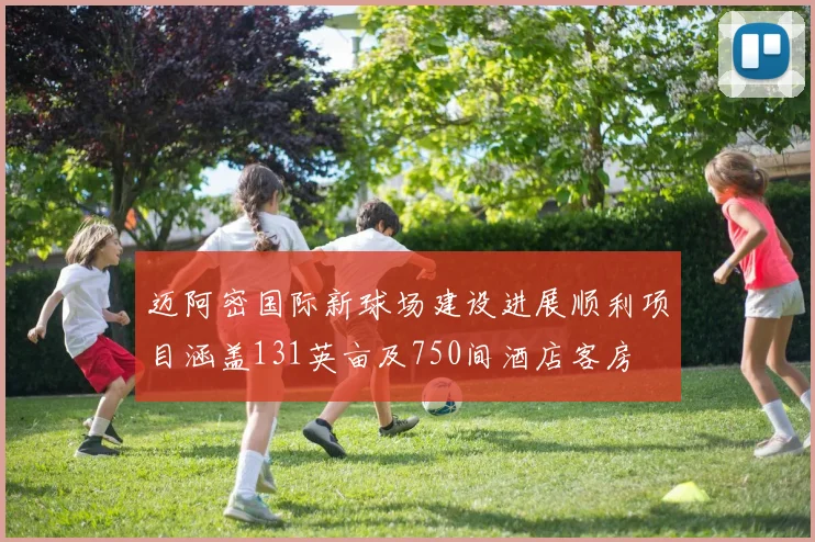 迈阿密国际新球场建设进展顺利项目涵盖131英亩及750间酒店客房