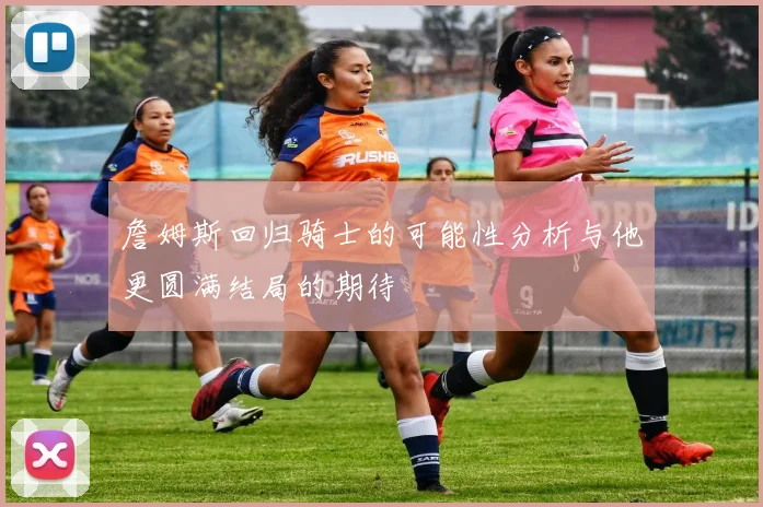 詹姆斯回归骑士的可能性分析与他更圆满结局的期待