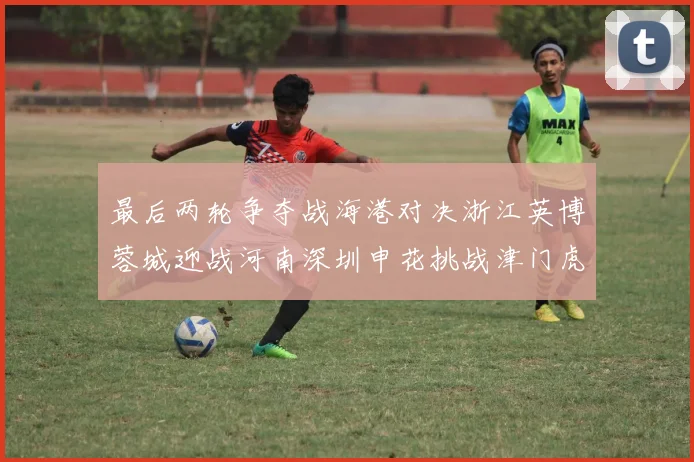 最后两轮争夺战海港对决浙江英博蓉城迎战河南深圳申花挑战津门虎
