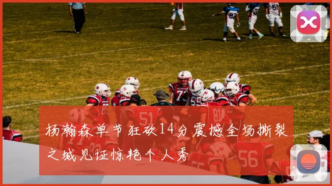 杨瀚森单节狂砍14分震撼全场撕裂之城见证惊艳个人秀