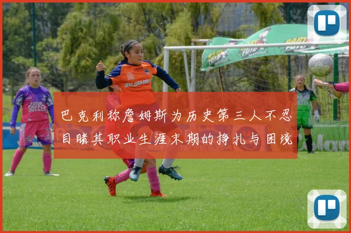 巴克利称詹姆斯为历史第三人不忍目睹其职业生涯末期的挣扎与困境