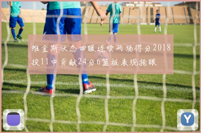 维金斯状态回暖连续两场得分2018投11中贡献24分6篮板表现抢眼