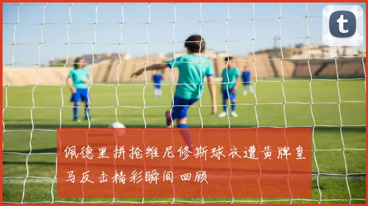 佩德里拼抢维尼修斯球衣遭黄牌皇马反击精彩瞬间回顾