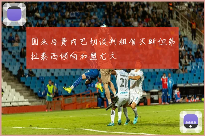国米与费内巴切谈判租借买断但弗拉泰西倾向加盟尤文