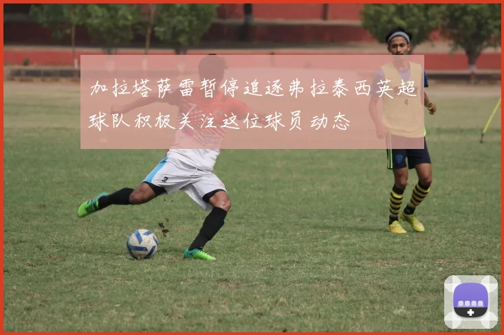 加拉塔萨雷暂停追逐弗拉泰西英超球队积极关注这位球员动态
