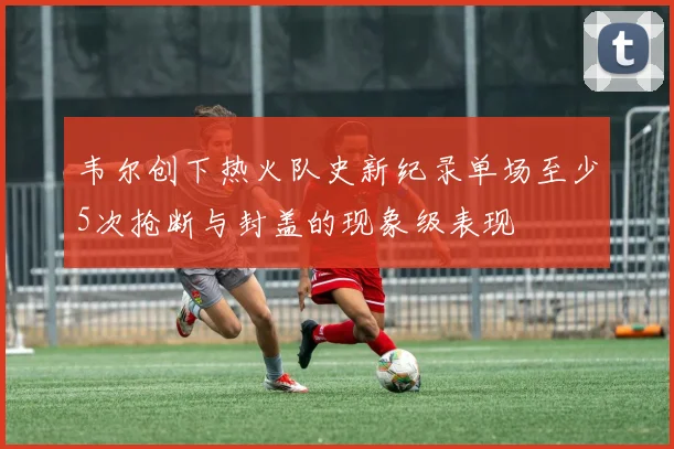 韦尔创下热火队史新纪录单场至少5次抢断与封盖的现象级表现