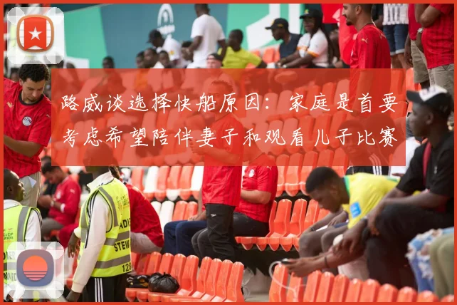 路威谈选择快船原因：家庭是首要考虑希望陪伴妻子和观看儿子比赛