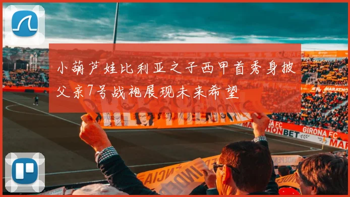 小葫芦娃比利亚之子西甲首秀身披父亲7号战袍展现未来希望