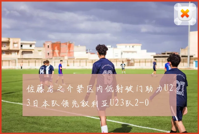 佐藤龙之介禁区内低射破门助力U23日本队领先叙利亚U23队2-0