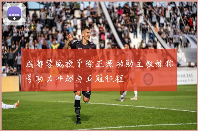 成都蓉城授予徐正源功勋主教练称号助力冲超与亚冠征程