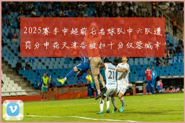 2025赛季中超前七名球队中六队遭罚分申花天津各被扣十分仅蓉城幸免