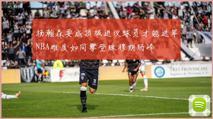 杨瀚森要成顶级进攻球员才能进军NBA难度如同攀登珠穆朗玛峰