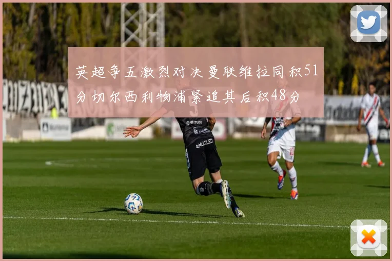 英超争五激烈对决曼联维拉同积51分切尔西利物浦紧追其后积48分