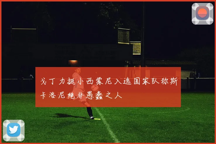 戈丁力挺小西蒙尼入选国家队称斯卡洛尼绝非愚蠢之人