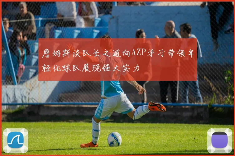 詹姆斯谈队长之道向AZP学习带领年轻化球队展现强大实力