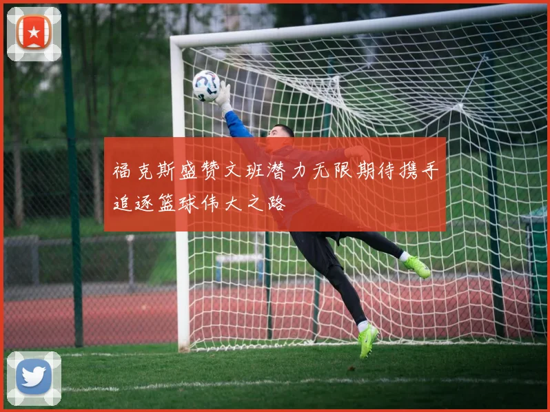 福克斯盛赞文班潜力无限期待携手追逐篮球伟大之路