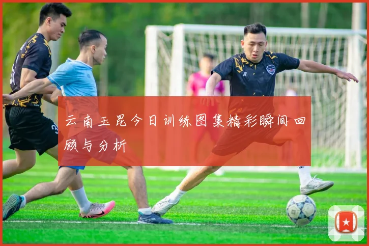 云南玉昆今日训练图集精彩瞬间回顾与分析