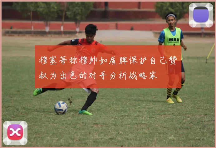 穆塞蒂称穆帅如盾牌保护自己赞囧叔为出色的对手分析战略家