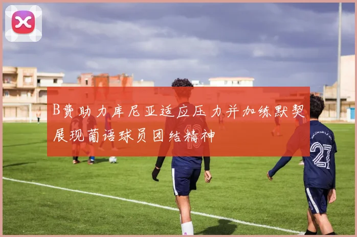 B费助力库尼亚适应压力并加练默契展现葡语球员团结精神