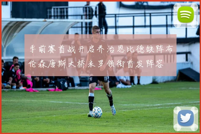 季前赛首战开启乔治恩比德缺阵布伦森唐斯大桥米罗领衔首发阵容
